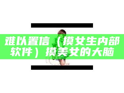 难以置信（摸女生内部软件）摸美女的大脑