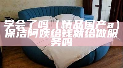 学会了吗（精品国产a）保洁阿姨给钱就给做服务吗