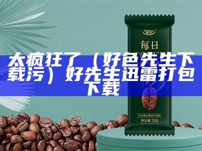 太疯狂了（好色先生下载污）好先生迅雷打包下载（好先生h版电视剧改编小说）