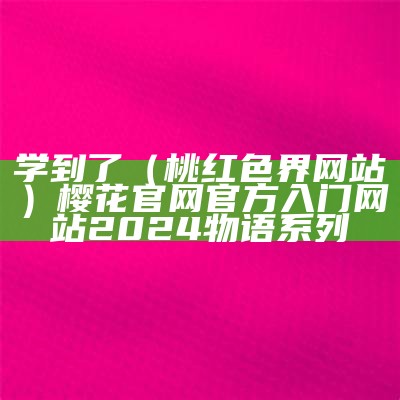 学到了（桃红色界网站）樱花官网官方入门网站2024物语系列