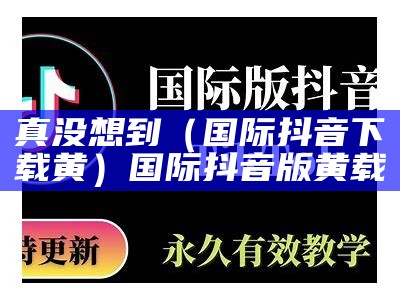 真没想到（国际抖音下载黄）国际抖音版黄载（国际抖音黄app下载安装）