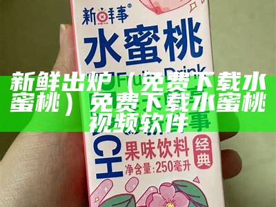 新鲜出炉（免费下载水蜜桃）免费下载水蜜桃视频软件