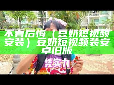 不看后悔（豆奶短视频安装）豆奶短视频装安卓旧版（豆奶短视频安卓版全部版本）