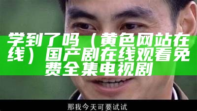 学到了吗（黄色网站在线）国产剧在线观看免费全集电视剧