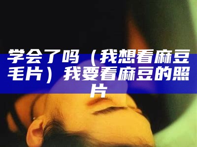 学会了吗（我想看麻豆毛片）我要看麻豆的照片（哪看麻豆）