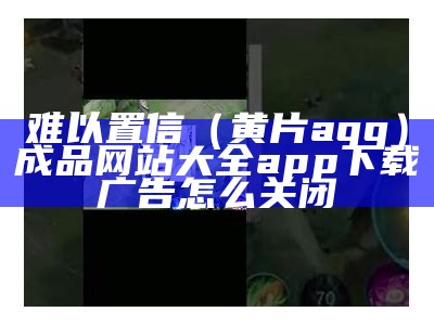 难以置信（黄片aqq）成品网站大全app下载广告怎么关闭