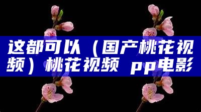 这都可以（国产桃花视频）桃花视频αpp电影（超桃花视频）