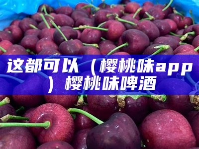 这都可以（樱桃味app）樱桃味啤酒