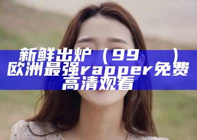 新鲜出炉（99熱視頻）欧洲最强rapper免费高清观看