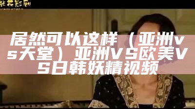 居然可以这样（亚洲vs天堂）亚洲VS 欧美VS日韩妖精视频