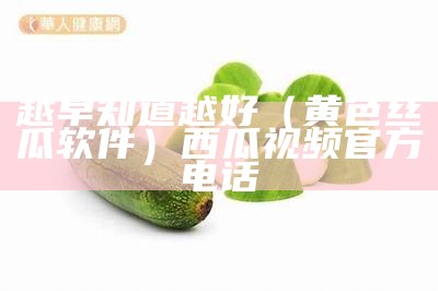 越早知道越好（黄色丝瓜软件）西瓜视频官方电话