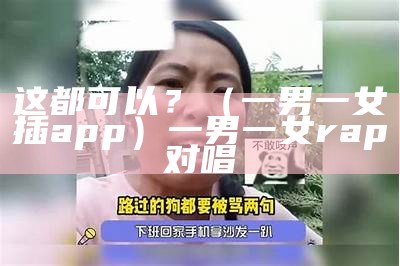 这都可以？（一男一女插app）一男一女rap对唱（一男一女念什么）