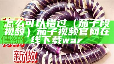 怎么可以错过（茄子段视频）茄子视频官网在线下载war（有没有人听说过茄子视频）