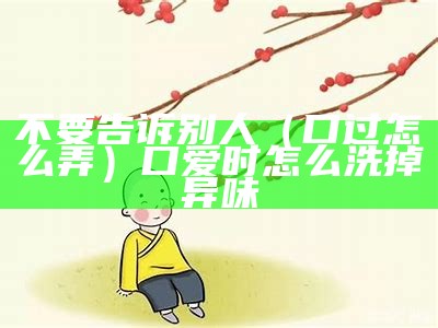 不要告诉别人（口过怎么弄）口爱时怎么洗掉异味（口过是什么意思 含义污）