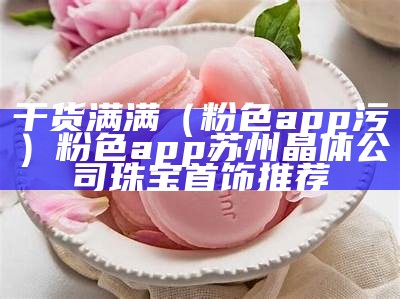 干货满满（粉色app污）粉色app苏州晶体公司珠宝首饰推荐