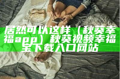 居然可以这样（秋葵幸福app）秋葵视频幸福宝下载入口网站（秋葵视频,幸福宝）