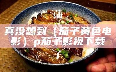 真没想到（茄子黄色电影）p茄子影视下载