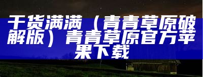 干货满满（青青草原破解版）青青草原官方苹果下载