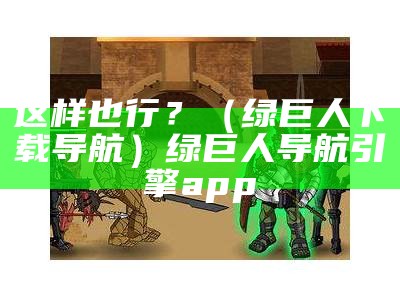 这样也行？（绿巨人下载导航）绿巨人导航引擎app（绿巨人,导航）