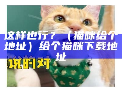 这样也行？（猫咪给个地址）给个猫咪下载地址（谁给个猫咪的下载地址）