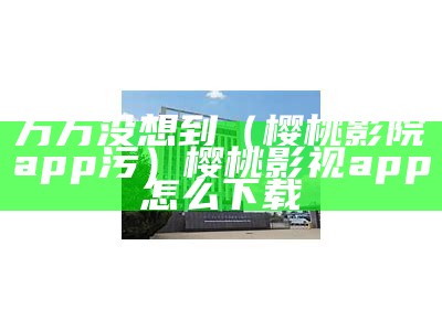 万万没想到（樱桃影院app污）樱桃影视app怎么下载