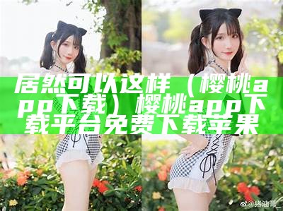 居然可以这样（樱桃app 下载）樱桃app下载平台免费下载苹果