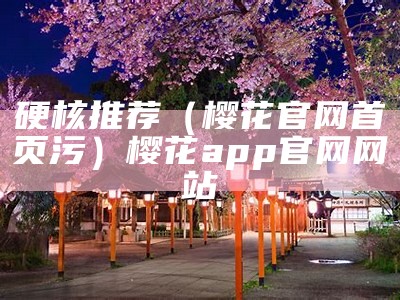 硬核推荐（樱花官网首页污）樱花app官网网站（樱花app官方官网）