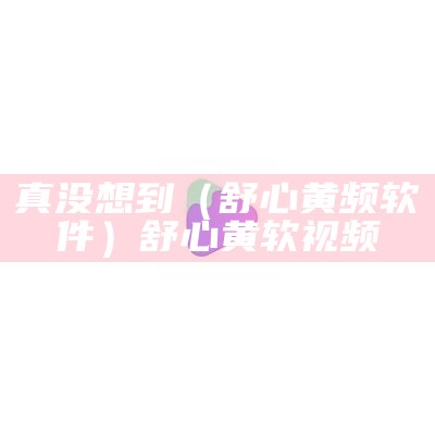 真没想到（舒心黄频软件）舒心黄软视频