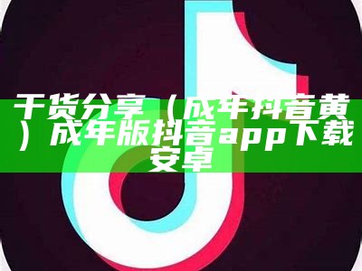 干货分享（成年抖音黄）成年版抖音app下载安卓