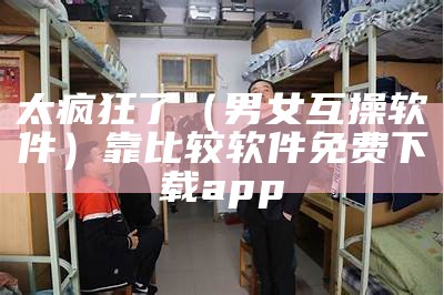 太疯狂了（男女互操软件）靠比较软件免费下载app（男女互相操作）