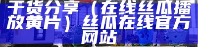 干货分享（在线丝瓜播放黄片）丝瓜在线官方网站（丝瓜网站在现看）