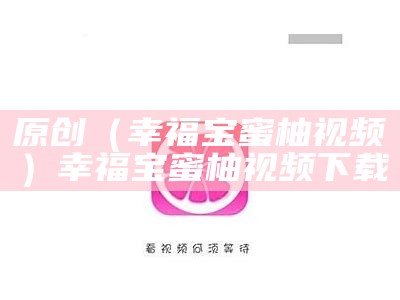 原创（幸福宝蜜柚视频）幸福宝蜜柚视频下载（免费下载新版幸福宝视频）