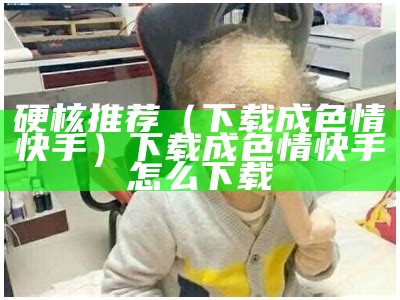 硬核推荐（下载成色情快手）下载成色情快手怎么下载