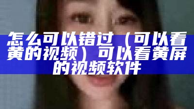 怎么可以错过（可以看黄的视频）可以看黄屏的视频软件