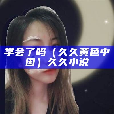 学会了吗（久久黄色中国）久久小说