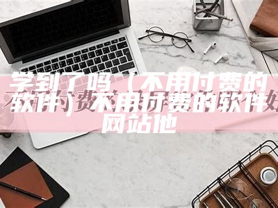 学到了吗（不用付费的软件）不用付费的软件网站他（不用交钱就可以学知识的软件）