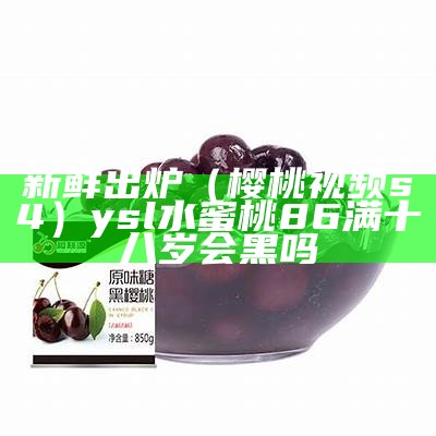 新鲜出炉（樱桃视频s4）ysl水蜜桃86满十八岁会黑吗