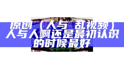 原创（人与曽乱视频）人与人啊还是最初认识的时候最好