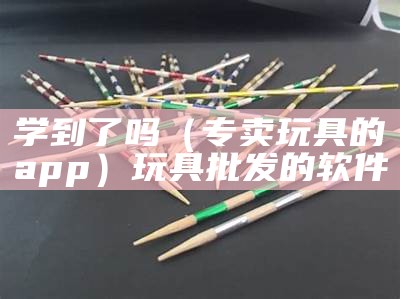 学到了吗（专卖玩具的app）玩具批发的软件