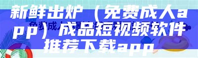 新鲜出炉（免费成人app）成品短视频软件推荐下载app