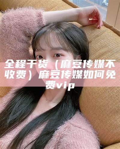 全程干货（麻豆传媒不收费）麻豆传媒如何免费vip