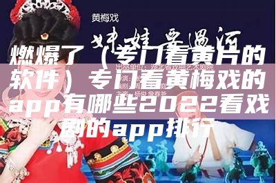 燃爆了（专门看黄片的软件）专门看黄梅戏的app有哪些2022 看戏剧的app排行