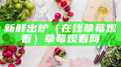 新鲜出炉（在线草莓观看）草莓观看网（新鲜草莓图片真实）