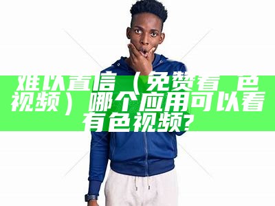 难以置信（免赞看黡色视频）哪个应用可以看有色视频?（有没有色的软件）