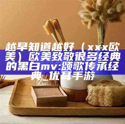 越早知道越好（xxx欧美）欧美致敬很多经典的黑白mv:颂歌传承经典_优耳手游