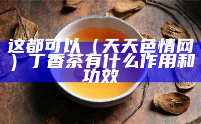 这都可以（天天色情网）丁香茶有什么作用和功效（丁香美容）