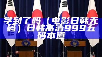 学到了吗（电影日韩无码）日 韩 高 清999 五码 本道