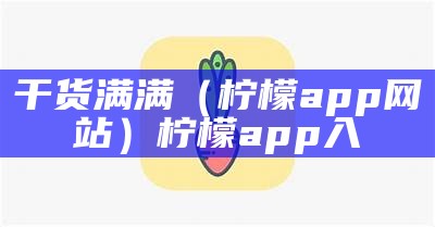 干货满满（柠檬app网站）柠檬app入（柠檬事情app）