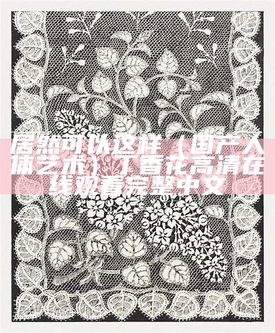 居然可以这样（国产人体艺术）丁香花高清在线观看完整中文