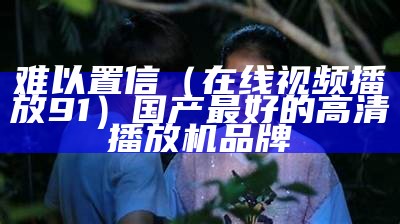 难以置信（在线视频播放91）国产最好的高清播放机品牌（难以置信第一季在线观看）